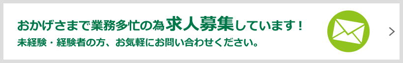 おかげさまで業務多忙の為求人募集しています！未経験・経験者の方、お気軽にお問い合わせください。